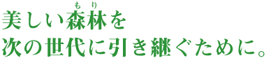美しい森林を次の世代に引き継ぐために。